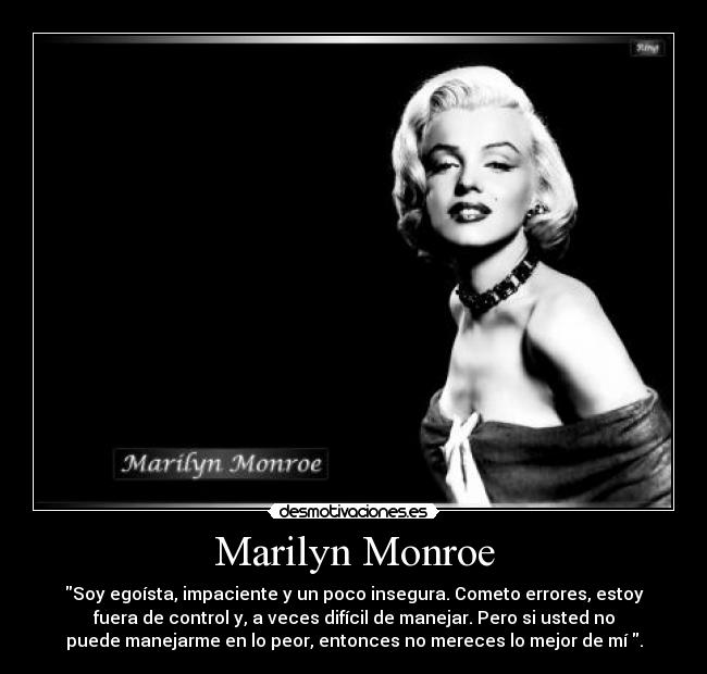 Marilyn Monroe - Soy egoísta, impaciente y un poco insegura. Cometo errores, estoy
fuera de control y, a veces difícil de manejar. Pero si usted no
puede manejarme en lo peor, entonces no mereces lo mejor de mí .