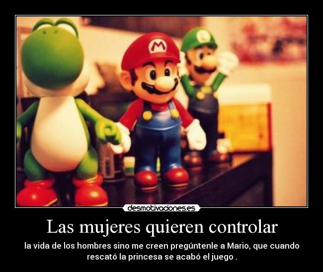 Las mujeres quieren controlar - la vida de los hombres sino me creen pregúntenle a Mario, que cuando
rescató la princesa se acabó el juego .