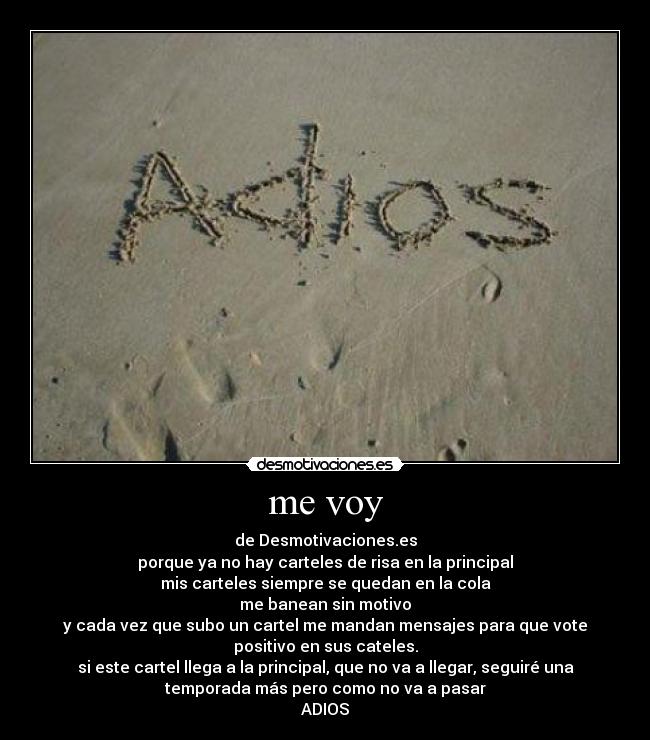 me voy - de Desmotivaciones.es
porque ya no hay carteles de risa en la principal
mis carteles siempre se quedan en la cola
me banean sin motivo
y cada vez que subo un cartel me mandan mensajes para que vote
positivo en sus cateles.
si este cartel llega a la principal, que no va a llegar, seguiré una
temporada más pero como no va a pasar
ADIOS