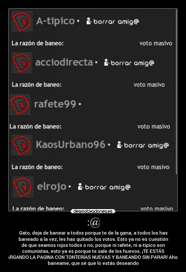 :@ - Gato, deja de banear a todos porque te de la gana, a todos los has
baneado a la vez, les has quitado los votos. Esto ya no es cuestión
de que seamos rojos todos o no, porque ni rafete, ni a-tipico son
comunistas, esto ya es porque te sale de los huevos. ¡TE ESTÁS
CARGANDO LA PAGINA CON TONTERÍAS NUEVAS Y BANEANDO SIN PARAR! Ahora,
baneame, que sé que lo estás deseando