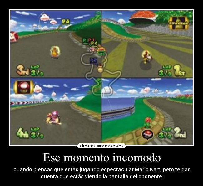 Ese momento incomodo - cuando piensas que estás jugando espectacular Mario Kart, pero te das
cuenta que estás viendo la pantalla del oponente.