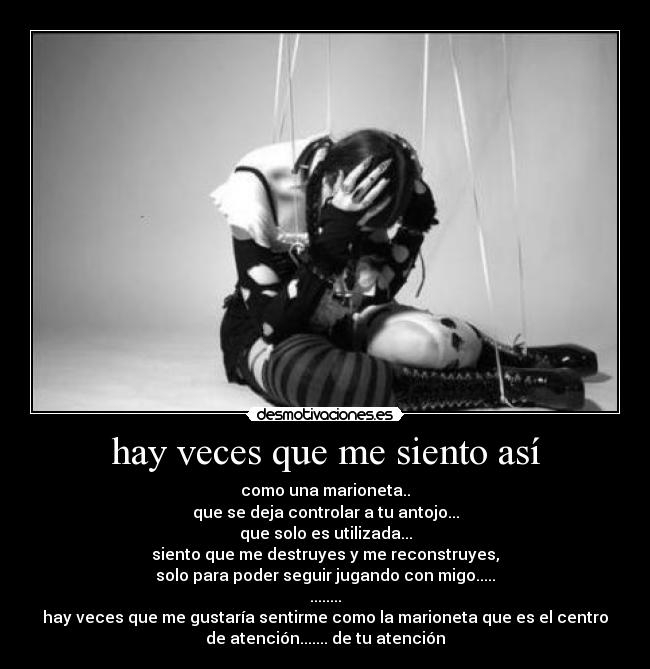 hay veces que me siento así - como una marioneta..
que se deja controlar a tu antojo...
que solo es utilizada...
siento que me destruyes y me reconstruyes,
solo para poder seguir jugando con migo.....
........
hay veces que me gustaría sentirme como la marioneta que es el centro
de atención....... de tu atención