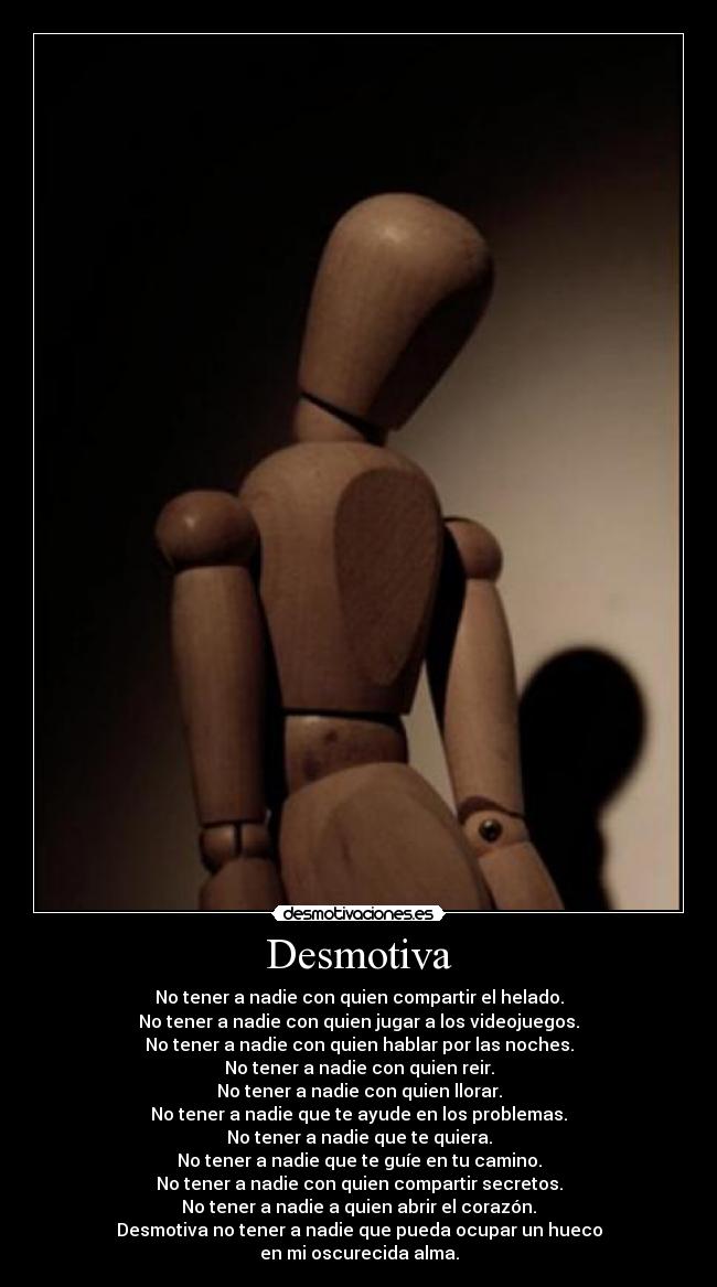 Desmotiva - No tener a nadie con quien compartir el helado.
No tener a nadie con quien jugar a los videojuegos.
No tener a nadie con quien hablar por las noches.
No tener a nadie con quien reir.
No tener a nadie con quien llorar.
No tener a nadie que te ayude en los problemas.
No tener a nadie que te quiera.
No tener a nadie que te guíe en tu camino.
No tener a nadie con quien compartir secretos.
No tener a nadie a quien abrir el corazón.
Desmotiva no tener a nadie que pueda ocupar un hueco
en mi oscurecida alma.