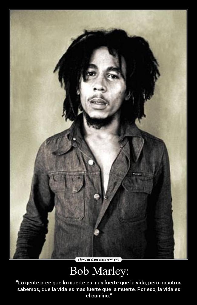 Bob Marley: - La gente cree que la muerte es mas fuerte que la vida, pero nosotros
sabemos, que la vida es mas fuerte que la muerte. Por eso, la vida es
el camino.