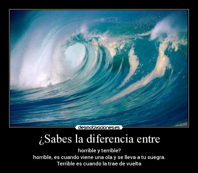 ¿Sabes la diferencia entre - horrible y terrible?
horrible, es cuando viene una ola y se lleva a tu suegra.
Terrible es cuando la trae de vuelta