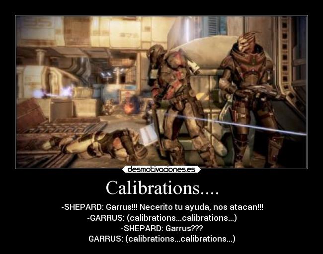 Calibrations.... - -SHEPARD: Garrus!!! Necerito tu ayuda, nos atacan!!!
-GARRUS: (calibrations...calibrations...)
-SHEPARD: Garrus???
GARRUS: (calibrations...calibrations...)