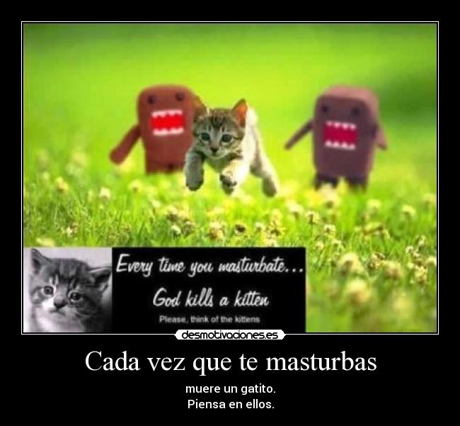 Cada vez que te masturbas - muere un gatito.
Piensa en ellos.