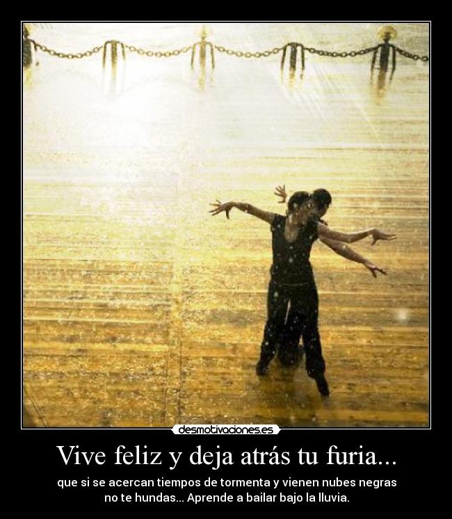 Vive feliz y deja atrás tu furia... - que si se acercan tiempos de tormenta y vienen nubes negras
no te hundas... Aprende a bailar bajo la lluvia.