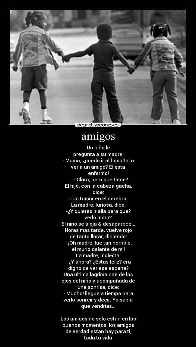 amigos - Un niño le
pregunta a su madre:
- Mama, ¿puedo ir al hospital a
ver a un amigo? El esta
enfermo!
... - Claro, pero que tiene?
El hijo, con la cabeza gacha,
dice:
- Un tumor en el cerebro.
La madre, furiosa, dice:
-¿Y quieres ir alla para que?
verlo morir?
El niño se aleja & desaparece...
Horas mas tarde, vuelve rojo
de tanto llorar, diciendo:
- ¡Oh madre, fue tan horrible,
el murio delante de mi!
La madre, molesta:
- ¿Y ahora? ¿Estas feliz? era
digno de ver esa escena?
Una ultima lagrima cae de los
ojos del niño y acompañada de
una sonrisa, dice:
- Mucho! llegue a tiempo para
verlo sonreir y decir: Yo sabia
que vendrias...
Los amigos no solo estan en los
buenos momentos, los amigos
de verdad estan hay para ti,
toda tu vida