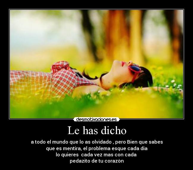 Le has dicho - a todo el mundo que lo as olvidado , pero Bien que sabes
que es mentira, el problema esque cada dia
lo quieres  cada vez mas con cada 
pedazito de tu corazòn