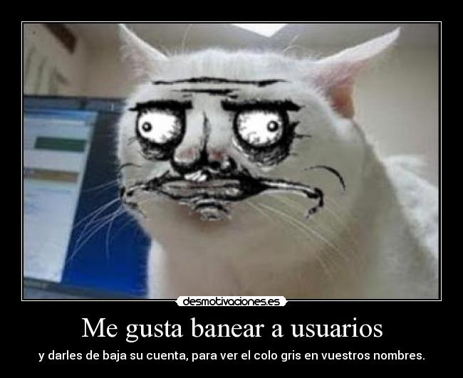 Me gusta banear a usuarios - y darles de baja su cuenta, para ver el colo gris en vuestros nombres.