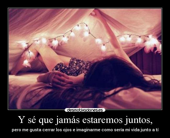 Y sé que jamás estaremos juntos, -