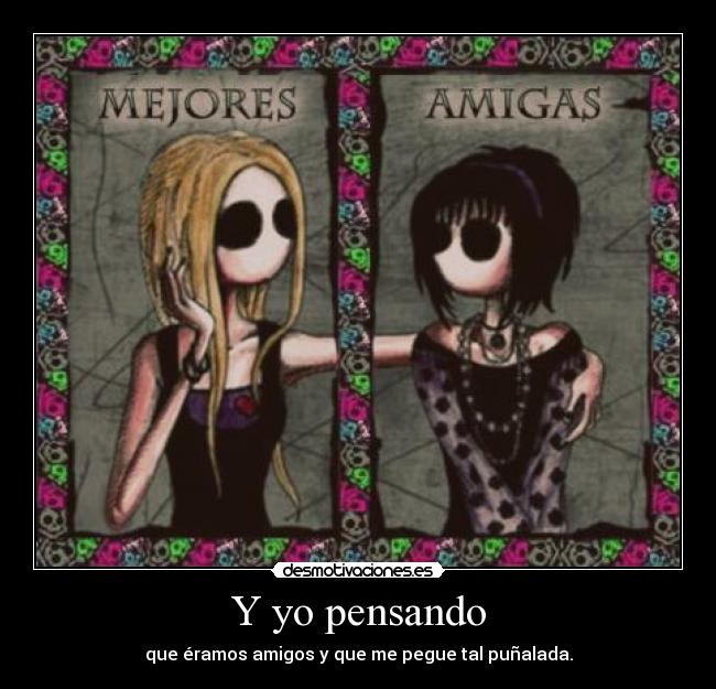 Y yo pensando - que éramos amigos y que me pegue tal puñalada.