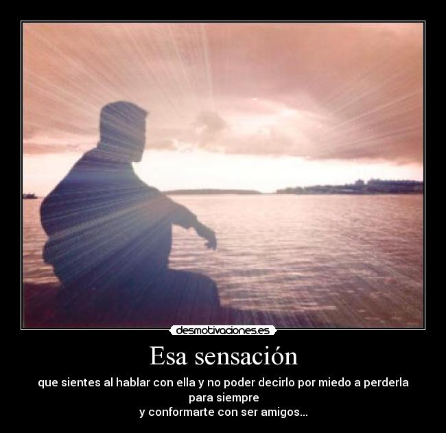 Esa sensación - que sientes al hablar con ella y no poder decirlo por miedo a perderla para siempre
y conformarte con ser amigos...