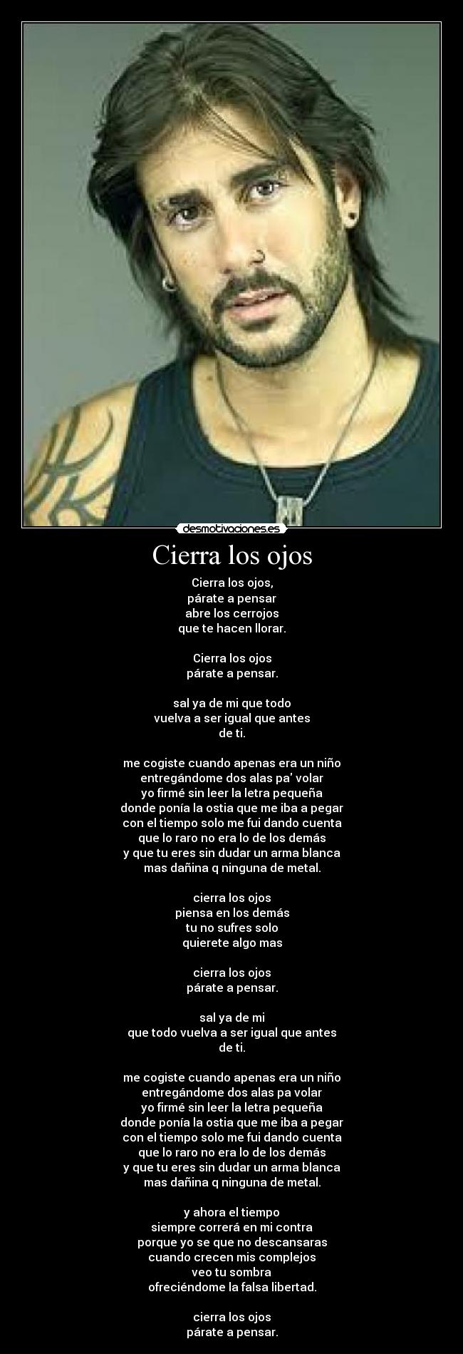 Cierra los ojos - Cierra los ojos,
párate a pensar
abre los cerrojos
que te hacen llorar.

Cierra los ojos
párate a pensar.

sal ya de mi que todo
vuelva a ser igual que antes
de ti.

me cogiste cuando apenas era un niño
entregándome dos alas pa volar
yo firmé sin leer la letra pequeña
donde ponía la ostia que me iba a pegar
con el tiempo solo me fui dando cuenta
que lo raro no era lo de los demás
y que tu eres sin dudar un arma blanca
mas dañina q ninguna de metal.

cierra los ojos
piensa en los demás
tu no sufres solo
quierete algo mas

cierra los ojos
párate a pensar.

sal ya de mi
que todo vuelva a ser igual que antes
de ti.

me cogiste cuando apenas era un niño
entregándome dos alas pa volar
yo firmé sin leer la letra pequeña
donde ponía la ostia que me iba a pegar
con el tiempo solo me fui dando cuenta
que lo raro no era lo de los demás
y que tu eres sin dudar un arma blanca
mas dañina q ninguna de metal.

y ahora el tiempo
siempre correrá en mi contra
porque yo se que no descansaras
cuando crecen mis complejos
veo tu sombra
ofreciéndome la falsa libertad.

cierra los ojos
párate a pensar.