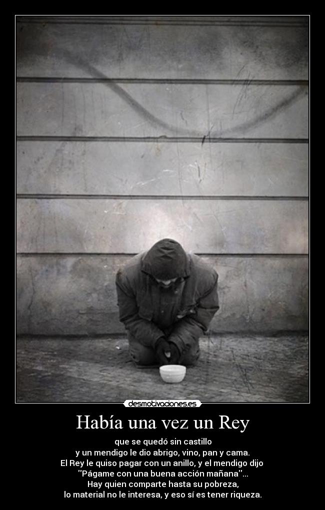 Había una vez un Rey - que se quedó sin castillo
y un mendigo le dio abrigo, vino, pan y cama.
El Rey le quiso pagar con un anillo, y el mendigo dijo
Págame con una buena acción mañana...
Hay quien comparte hasta su pobreza,
lo material no le interesa, y eso sí es tener riqueza.