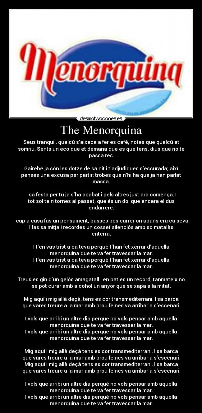 The Menorquina - Seus tranquil, qualcú saixeca a fer es café, notes que qualcú et
somriu. Sents un eco que et demana que es que tens, dius que no te
passa res.
Gairebé ja són les dotze de sa nit i tadjudiques sescurada; així
penses una excusa per partir: trobes que nhi ha que ja han parlat
massa.
I sa festa per tu ja sha acabat i pels altres just ara comença. I
tot sol ten tornes al passat, que és un dol que encara el dus
endarrere.
I cap a casa fas un pensament, passes pes carrer on abans era ca seva.
I fas sa mitja i recordes un cosset silenciós amb so matalàs
enterra.
I ten vas trist a ca teva perquè than fet xerrar daquella
menorquina que te va fer travessar la mar.
I ten vas trist a ca teva perquè than fet xerrar daquella
menorquina que te va fer travessar la mar.
Treus es gin dun gelós amagatall i en baties un record; tanmateix no
se pot curar amb alcohol un anyor que se xapa a la mitat.
Mig aquí i mig allà deçà, tens es cor transmediterrani. I sa barca
que vares treure a la mar amb prou feines va arribar a sescenari.
I vols que arribi un altre dia perquè no vols pensar amb aquella
menorquina que te va fer travessar la mar.
I vols que arribi un altre dia perquè no vols pensar amb aquella
menorquina que te va fer travessar la mar.
Mig aquí i mig allà deçà tens es cor transmediterrani. I sa barca
que vares treure a la mar amb prou feines va arribar a sescenari.
Mig aquí i mig allà deçà tens es cor transmediterrani. I sa barca
que vares treure a la mar amb prou feines va arribar a sescenari.
I vols que arribi un altre dia perquè no vols pensar amb aquella
menorquina que te va fer travessar la mar.
I vols que arribi un altre dia perquè no vols pensar amb aquella
menorquina que te va fer travessar la mar.