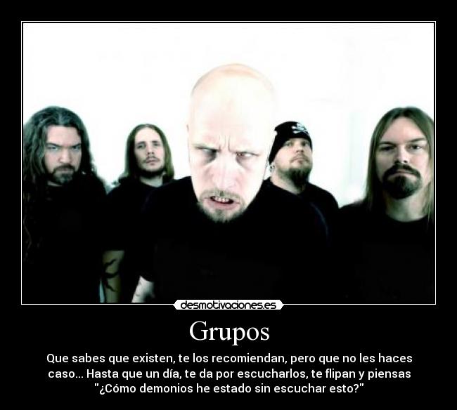 Grupos - Que sabes que existen, te los recomiendan, pero que no les haces
caso... Hasta que un día, te da por escucharlos, te flipan y piensas
¿Cómo demonios he estado sin escuchar esto?