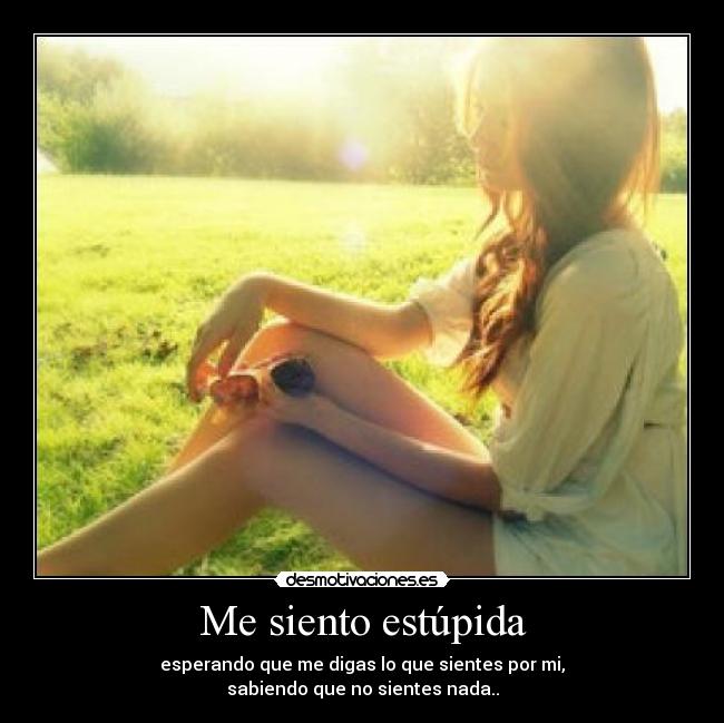 Me siento estúpida - esperando que me digas lo que sientes por mi,
sabiendo que no sientes nada..