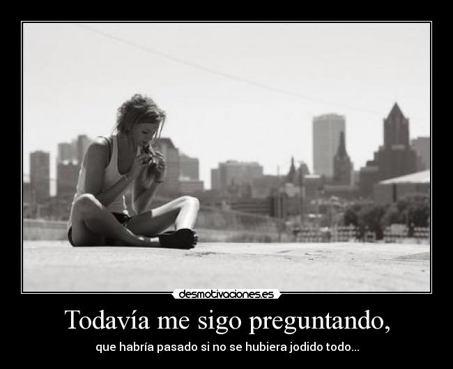 Todavía me sigo preguntando, - que habría pasado si no se hubiera jodido todo...