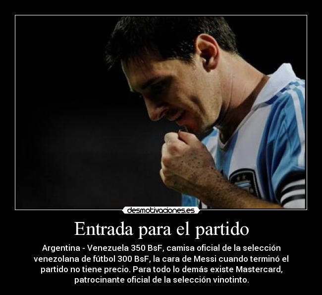 Entrada para el partido - Argentina - Venezuela 350 BsF, camisa oficial de la selección
venezolana de fútbol 300 BsF, la cara de Messi cuando terminó el
partido no tiene precio. Para todo lo demás existe Mastercard,
patrocinante oficial de la selección vinotinto.