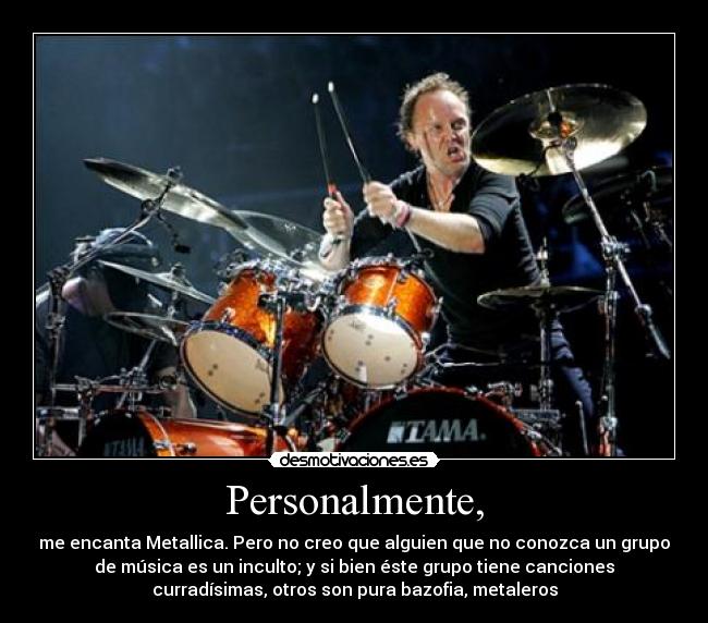 Personalmente, - me encanta Metallica. Pero no creo que alguien que no conozca un grupo
de música es un inculto; y si bien éste grupo tiene canciones
curradísimas, otros son pura bazofia, metaleros