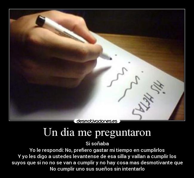 Un dia me preguntaron - Si soñaba
Yo le respondi: No, prefiero gastar mi tiempo en cumplirlos
Y yo les digo a ustedes levantense de esa silla y vallan a cumplir los
suyos que si no no se van a cumplir y no hay cosa mas desmotivante que
No cumplir uno sus sueños sin intentarlo