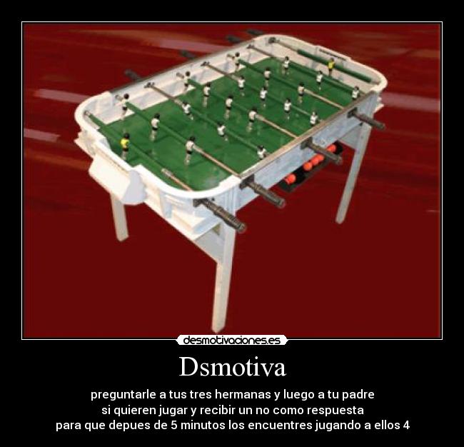 Dsmotiva - preguntarle a tus tres hermanas y luego a tu padre
si quieren jugar y recibir un no como respuesta
para que depues de 5 minutos los encuentres jugando a ellos 4