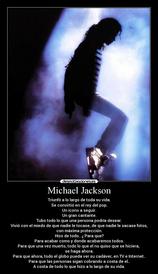Michael Jackson - Triunfó a lo largo de toda su vida.
Se convirtió en el rey del pop.
Un icono a seguir.
Un gran cantante.
Tubo todo lo que una persona podría desear.
Vivió con el miedo de que nadie le tocase, de que nadie le sacase fotos,
con máxima protección.
Hizo de todo.. ¿ Para que?
Para acabar como y donde acabaremos todos.
Para que una vez muerto, todo lo que el no quiso que se hiciera,
se haga ahora.
Para que ahora, todo el globo pueda ver su cadáver, en TV e Internet..
Para que las personas sigan cobrando a costa de el..
A costa de todo lo que hizo a lo largo de su vida.