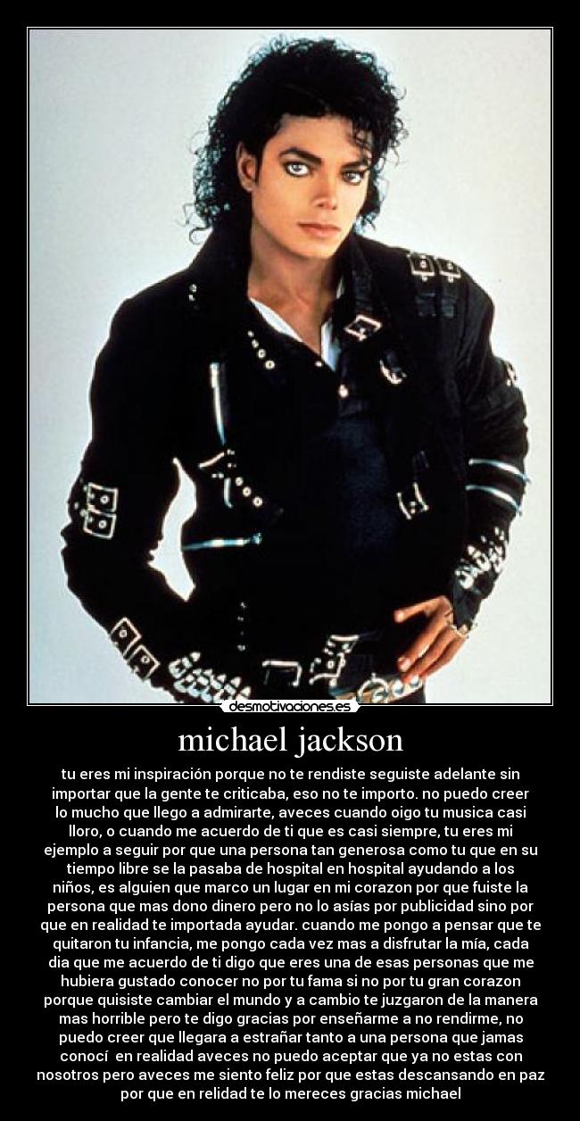 michael jackson - tu eres mi inspiración porque no te rendiste seguiste adelante sin
importar que la gente te criticaba, eso no te importo. no puedo creer
lo mucho que llego a admirarte, aveces cuando oigo tu musica casi
lloro, o cuando me acuerdo de ti que es casi siempre, tu eres mi
ejemplo a seguir por que una persona tan generosa como tu que en su
tiempo libre se la pasaba de hospital en hospital ayudando a los
niños, es alguien que marco un lugar en mi corazon por que fuiste la
persona que mas dono dinero pero no lo asías por publicidad sino por
que en realidad te importada ayudar. cuando me pongo a pensar que te
quitaron tu infancia, me pongo cada vez mas a disfrutar la mía, cada
dia que me acuerdo de ti digo que eres una de esas personas que me
hubiera gustado conocer no por tu fama si no por tu gran corazon
porque quisiste cambiar el mundo y a cambio te juzgaron de la manera
mas horrible pero te digo gracias por enseñarme a no rendirme, no
puedo creer que llegara a estrañar tanto a una persona que jamas
conocí  en realidad aveces no puedo aceptar que ya no estas con
nosotros pero aveces me siento feliz por que estas descansando en paz
por que en relidad te lo mereces gracias michael