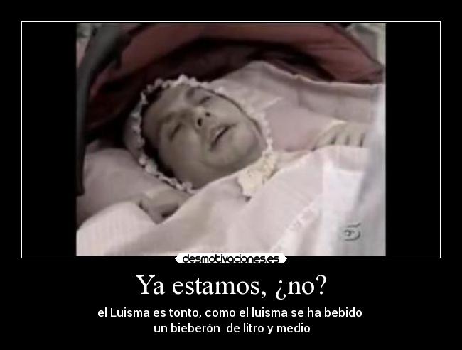 Ya estamos, ¿no? - el Luisma es tonto, como el luisma se ha bebido 
un bieberón  de litro y medio
