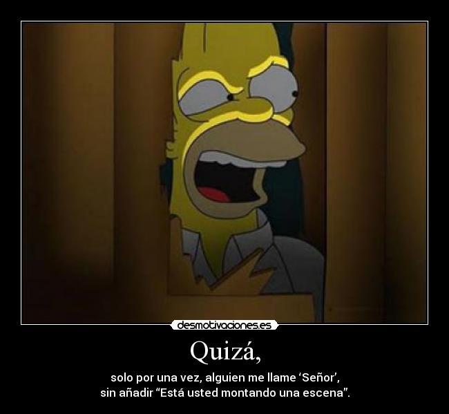 Quizá, - solo por una vez, alguien me llame ‘Señor’,
sin añadir “Está usted montando una escena”.