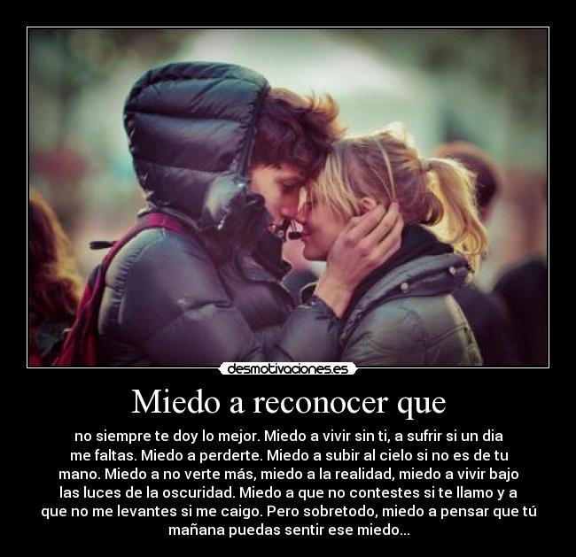Miedo a reconocer que - no siempre te doy lo mejor. Miedo a vivir sin ti, a sufrir si un dia
me faltas. Miedo a perderte. Miedo a subir al cielo si no es de tu
mano. Miedo a no verte más, miedo a la realidad, miedo a vivir bajo
las luces de la oscuridad. Miedo a que no contestes si te llamo y a
que no me levantes si me caigo. Pero sobretodo, miedo a pensar que tú
mañana puedas sentir ese miedo...