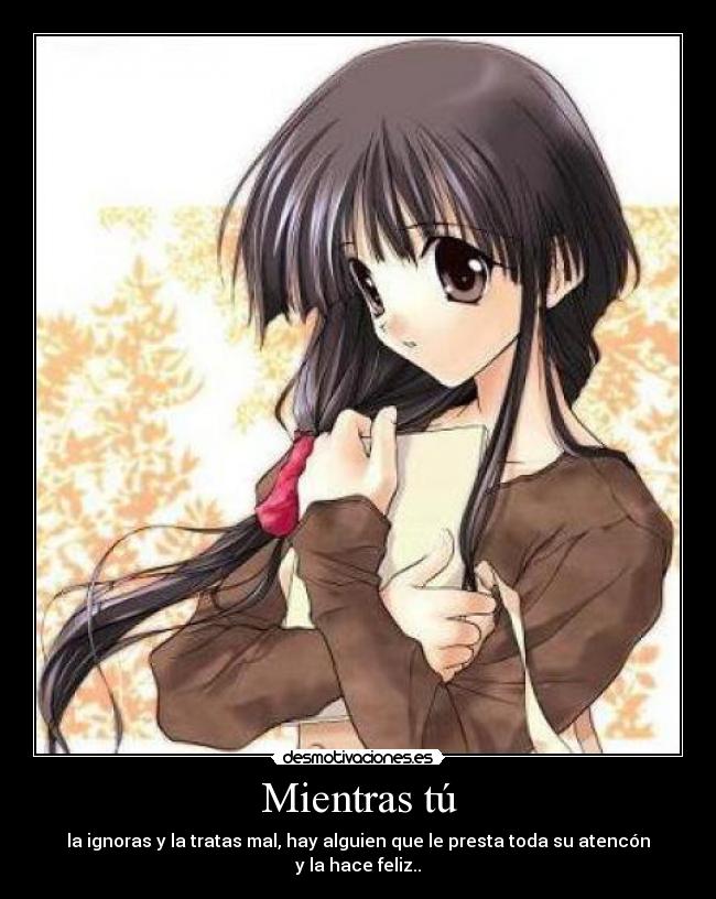 Mientras tú - la ignoras y la tratas mal, hay alguien que le presta toda su atencón y la hace feliz..