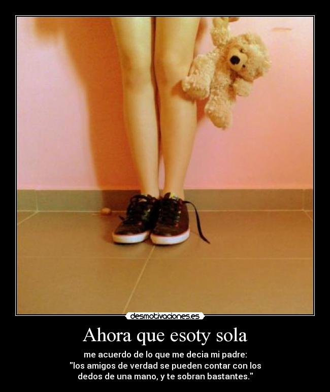 Ahora que esoty sola - me acuerdo de lo que me decia mi padre:
los amigos de verdad se pueden contar con los
dedos de una mano, y te sobran bastantes.