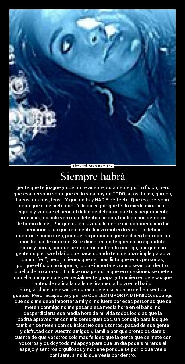 Siempre habrá - gente que te juzgue y que no te acepte, solamente por tu físico, pero
que esa persona sepa que en la vida hay de TODO, altos, bajos, gordos,
flacos, guapos, feos... Y que no hay NADIE perfecto. Que esa persona
sepa que si se mete con tú físico es por que le da miedo mirarse al
espejo y ver que el tiene el doble de defectos que tú y seguramente
si se mira, no solo verá sus defectos físicos, también sus defectos
de forma de ser. Por que quien juzga a la gente sin conocerla son las
personas a las que realmente les va mal en la vida. Tú debes
aceptarte como eres, por que las personas que se dicen feas son las
mas bellas de corazón. Si te dicen feo no te quedes arreglándote
horas y horas, por que se seguirán metiendo contigo, por que esa
gente no piensa el daño que hace cuando te dice una simple palabra
como feo, pero tú tienes que ser más listo que esas personas,
por que el físico no importa, lo que importa es como seas por dentro,
lo bello de tu corazón. Lo dice una persona que en ocasiones se meten
con ella por que no es especialmente guapa, y también es de esas que
antes de salir a la calle se tira media hora en el baño
arreglándose, de esas personas que en su vida no se han sentido
guapas. Pero recapacité y pensé QUE LES IMPORTA MI FÍSICO, supongo
que solo me debe importar a mi y si no fuera por esas personas que se
meten conmigo no me pasaría esa media hora en el baño, no
desperdiciaría esa media hora de mi vida todos los días que la
podría aprovechar con mis seres queridos. Un consejo para los que
también se meten con su físico: No seais tontos, pasad de esa gente
y disfrutad con vuestro amigos & familia por que pronto os dareis
cuenta de que vosotros sois más felices que la gente que se mete con
vosotros y os doy todo mi apoyo para que un día podais miraros al
espejo y sentiros orgullosos y no tiene por que se por lo que veais
por fuera, si no lo que veais por dentro.