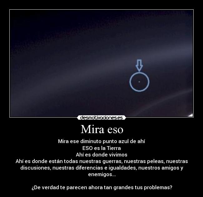 Mira eso - Mira ese diminuto punto azul de ahí
ESO es la Tierra
Ahí es donde vivimos
Ahí es donde están todas nuestras guerras, nuestras peleas, nuestras
discusiones, nuestras diferencias e igualdades, nuestros amigos y
enemigos...

¿De verdad te parecen ahora tan grandes tus problemas?