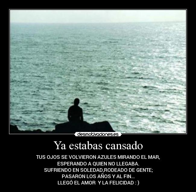 Ya estabas cansado - TUS OJOS SE VOLVIERON AZULES MIRANDO EL MAR,
ESPERANDO A QUIEN NO LLEGABA.
SUFRIENDO EN SOLEDAD,RODEADO DE GENTE;
PASARON LOS AÑOS Y AL FIN...
LLEGÓ EL AMOR Y LA FELICIDAD : )