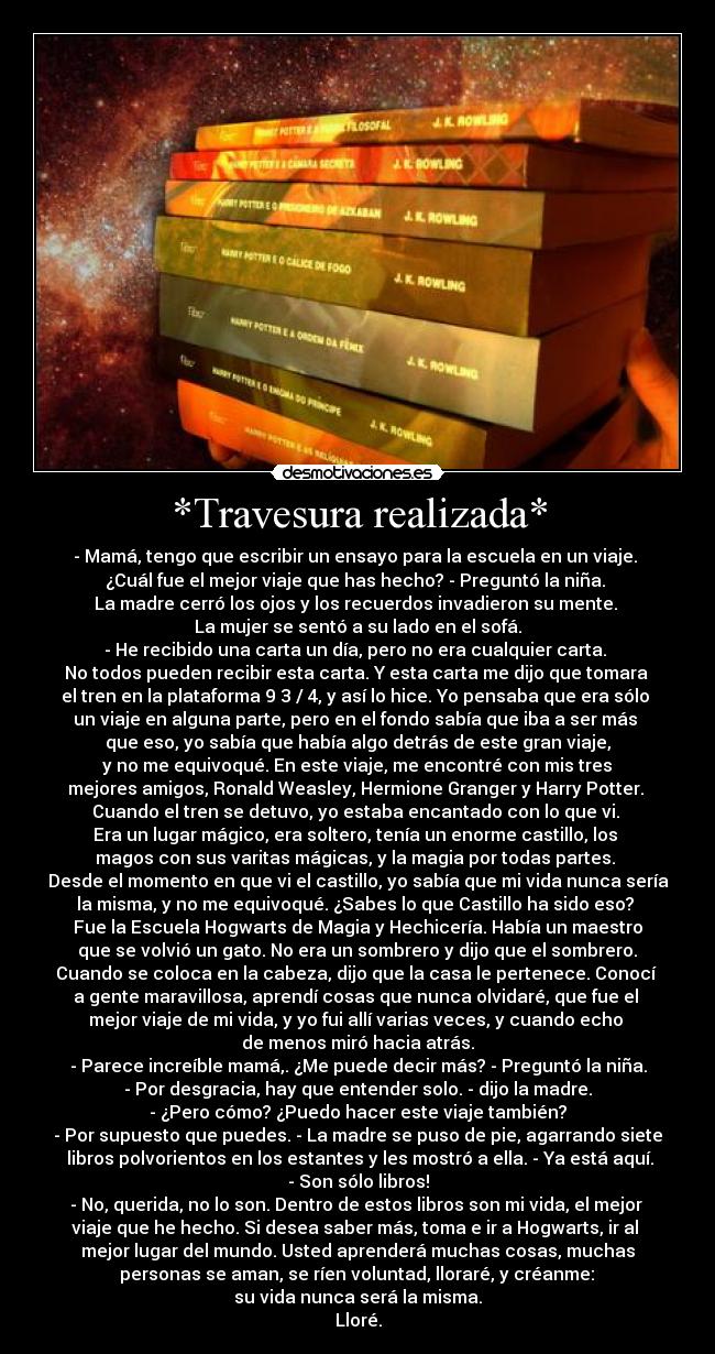 *Travesura realizada* - - Mamá, tengo que escribir un ensayo para la escuela en un viaje.
¿Cuál fue el mejor viaje que has hecho? - Preguntó la niña.
La madre cerró los ojos y los recuerdos invadieron su mente.
La mujer se sentó a su lado en el sofá.
- He recibido una carta un día, pero no era cualquier carta.
No todos pueden recibir esta carta. Y esta carta me dijo que tomara
el tren en la plataforma 9 3 / 4, y así lo hice. Yo pensaba que era sólo
un viaje en alguna parte, pero en el fondo sabía que iba a ser más
que eso, yo sabía que había algo detrás de este gran viaje,
y no me equivoqué. En este viaje, me encontré con mis tres
mejores amigos, Ronald Weasley, Hermione Granger y Harry Potter.
Cuando el tren se detuvo, yo estaba encantado con lo que vi.
Era un lugar mágico, era soltero, tenía un enorme castillo, los
magos con sus varitas mágicas, y la magia por todas partes.
Desde el momento en que vi el castillo, yo sabía que mi vida nunca sería
la misma, y no me equivoqué. ¿Sabes lo que Castillo ha sido eso?
Fue la Escuela Hogwarts de Magia y Hechicería. Había un maestro
que se volvió un gato. No era un sombrero y dijo que el sombrero.
Cuando se coloca en la cabeza, dijo que la casa le pertenece. Conocí
a gente maravillosa, aprendí cosas que nunca olvidaré, que fue el
mejor viaje de mi vida, y yo fui allí varias veces, y cuando echo
de menos miró hacia atrás.
- Parece increíble mamá,. ¿Me puede decir más? - Preguntó la niña.
- Por desgracia, hay que entender solo. - dijo la madre.
- ¿Pero cómo? ¿Puedo hacer este viaje también?
- Por supuesto que puedes. - La madre se puso de pie, agarrando siete
libros polvorientos en los estantes y les mostró a ella. - Ya está aquí.
- Son sólo libros!
- No, querida, no lo son. Dentro de estos libros son mi vida, el mejor
viaje que he hecho. Si desea saber más, toma e ir a Hogwarts, ir al
mejor lugar del mundo. Usted aprenderá muchas cosas, muchas
personas se aman, se ríen voluntad, lloraré, y créanme:
su vida nunca será la misma.
Lloré.