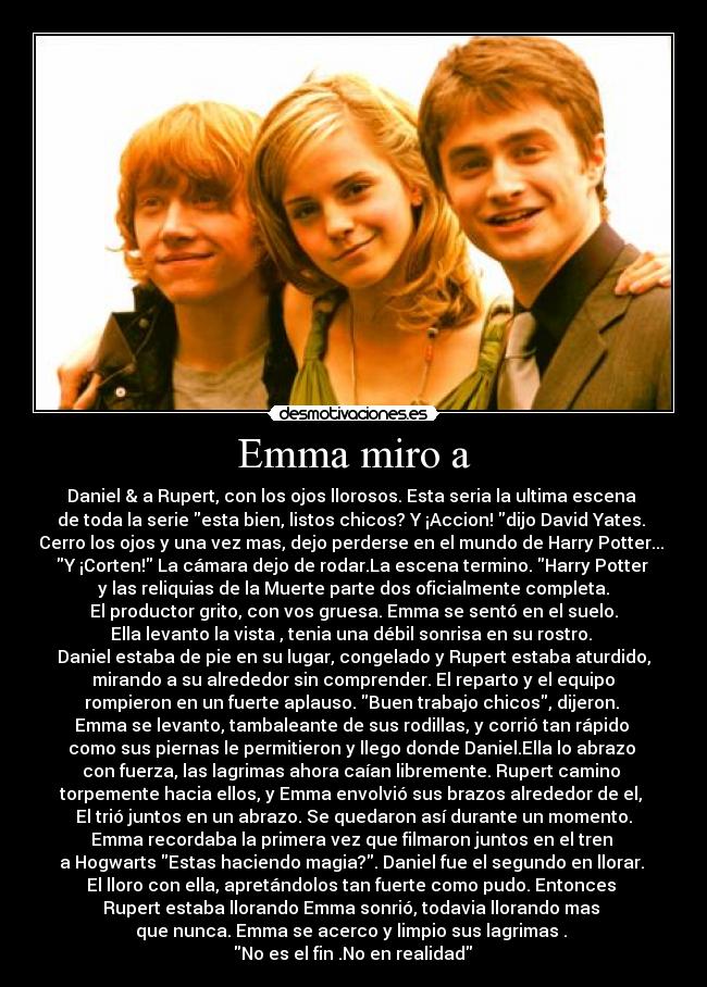 Emma miro a - Daniel & a Rupert, con los ojos llorosos. Esta seria la ultima escena
de toda la serie esta bien, listos chicos? Y ¡Accion! dijo David Yates.
Cerro los ojos y una vez mas, dejo perderse en el mundo de Harry Potter...
Y ¡Corten! La cámara dejo de rodar.La escena termino. Harry Potter
y las reliquias de la Muerte parte dos oficialmente completa.
El productor grito, con vos gruesa. Emma se sentó en el suelo.
Ella levanto la vista , tenia una débil sonrisa en su rostro.
Daniel estaba de pie en su lugar, congelado y Rupert estaba aturdido,
mirando a su alrededor sin comprender. El reparto y el equipo
rompieron en un fuerte aplauso. Buen trabajo chicos, dijeron.
Emma se levanto, tambaleante de sus rodillas, y corrió tan rápido
como sus piernas le permitieron y llego donde Daniel.Ella lo abrazo
con fuerza, las lagrimas ahora caían libremente. Rupert camino
torpemente hacia ellos, y Emma envolvió sus brazos alrededor de el,
El trió juntos en un abrazo. Se quedaron así durante un momento.
Emma recordaba la primera vez que filmaron juntos en el tren
a Hogwarts Estas haciendo magia?. Daniel fue el segundo en llorar.
El lloro con ella, apretándolos tan fuerte como pudo. Entonces
Rupert estaba llorando Emma sonrió, todavia llorando mas
que nunca. Emma se acerco y limpio sus lagrimas .
♥No es el fin .No en realidad ♥