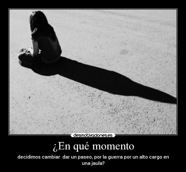 ¿En qué momento - decidimos cambiar dar un paseo, por la guerra por un alto cargo en una jaula?