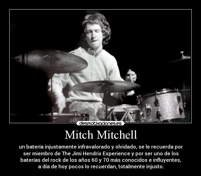 Mitch Mitchell - un batería injustamente infravalorado y olvidado, se le recuerda por
ser miembro de The Jimi Hendrix Experience y por ser uno de los
baterías del rock de los años 60 y 70 más conocidos e influyentes,
a día de hoy pocos lo recuerdan, totalmente injusto.
