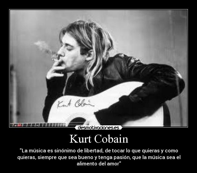 Kurt Cobain - La música es sinónimo de libertad, de tocar lo que quieras y como
quieras, siempre que sea bueno y tenga pasión, que la música sea el
alimento del amor