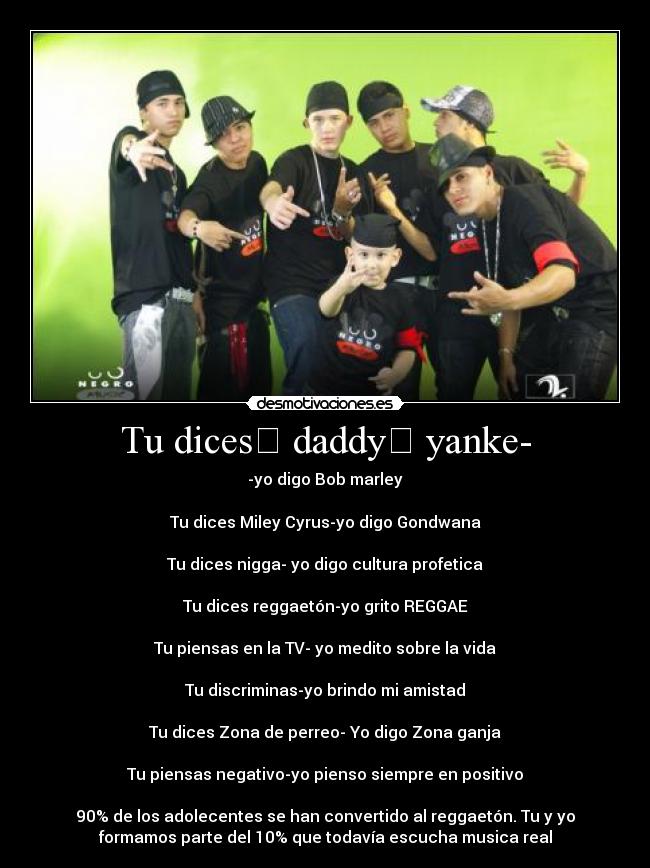 Tu dices﻿ daddy﻿ yanke- - -yo digo Bob﻿ marley

Tu dices Miley Cyrus-yo digo Gondwana

Tu dices nigga- yo digo cultura﻿ profetica

Tu dices reggaetón-yo grito REGGAE

Tu piensas en la TV- yo medito sobre la vida

Tu discriminas-yo brindo mi amistad

Tu dices Zona﻿ de perreo-﻿ Yo digo Zona﻿ ganja

Tu﻿ piensas negativo-yo﻿ pienso﻿ siempre en positivo

90% de los adolecentes se han convertido al reggaetón.﻿ Tu y yo﻿
formamos parte del 10% que todavía escucha musica real