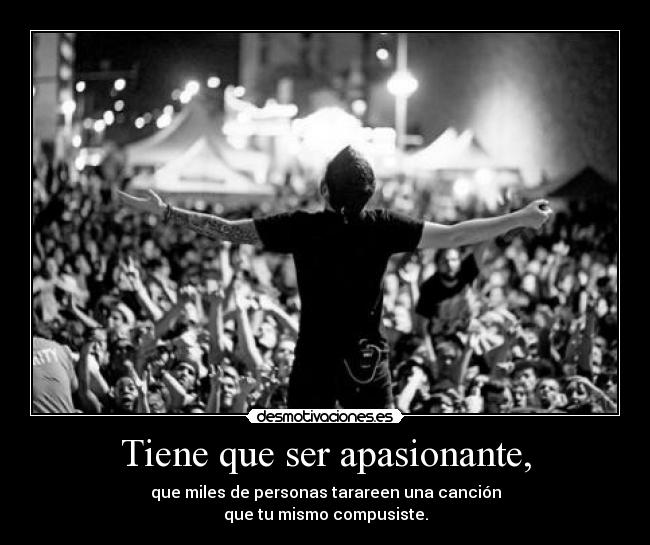 Tiene que ser apasionante, - que miles de personas tarareen una canción
que tu mismo compusiste.