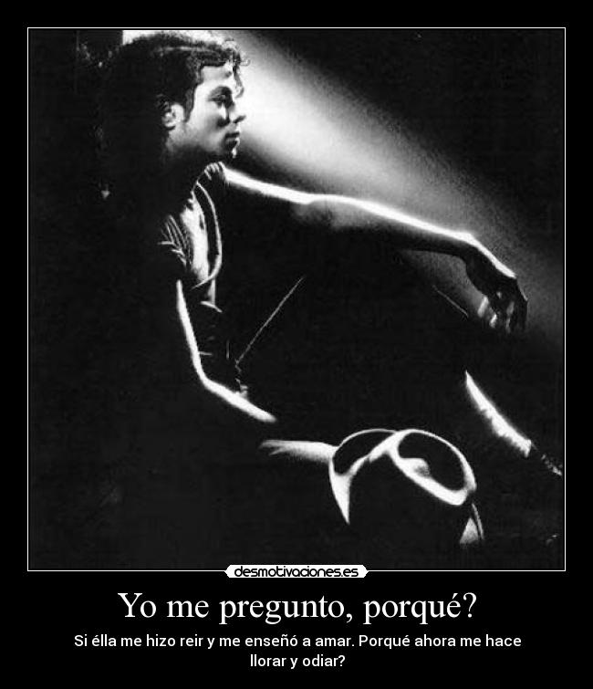 Yo me pregunto, porqué? - Si élla me hizo reir y me enseñó a amar. Porqué ahora me hace llorar y odiar?