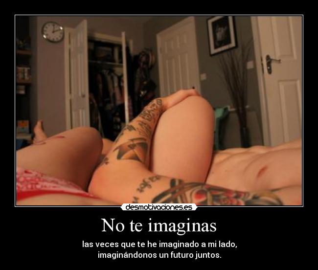 No te imaginas - las veces que te he imaginado a mi lado,
imaginándonos un futuro juntos.