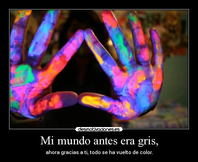 Mi mundo antes era gris, - ahora gracias a ti, todo se ha vuelto de color.