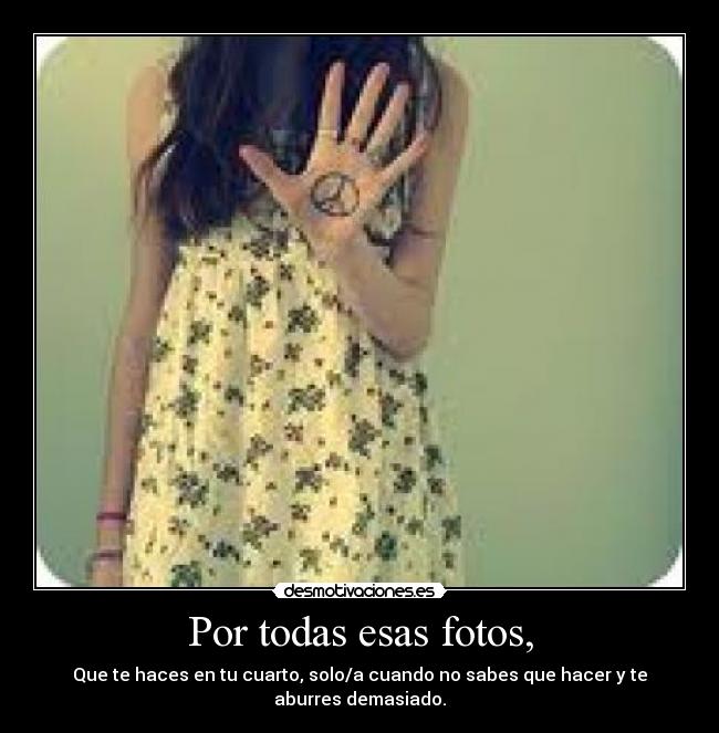 Por todas esas fotos, - Que te haces en tu cuarto, solo/a cuando no sabes que hacer y te aburres demasiado.