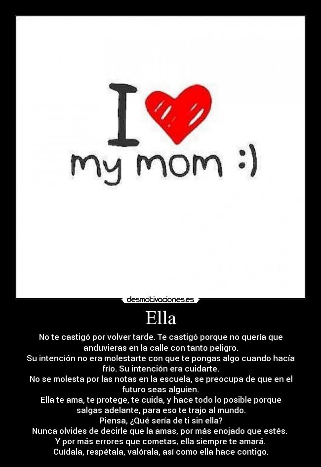Ella - No te castigó por volver tarde. Te castigó porque no quería que
anduvieras en la calle con tanto peligro.
Su intención no era molestarte con que te pongas algo cuando hacía
frío. Su intención era cuidarte.
No se molesta por las notas en la escuela, se preocupa de que en el
futuro seas alguien.
Ella te ama, te protege, te cuida, y hace todo lo posible porque
salgas adelante, para eso te trajo al mundo.
Piensa, ¿Qué sería de ti sin ella?
Nunca olvides de decirle que la amas, por más enojado que estés.
Y por más errores que cometas, ella siempre te amará.
Cuídala, respétala, valórala, así como ella hace contigo.